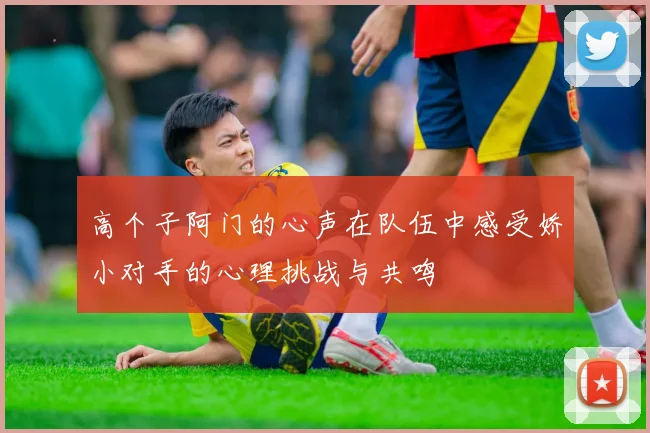 高个子阿门的心声在队伍中感受娇小对手的心理挑战与共鸣