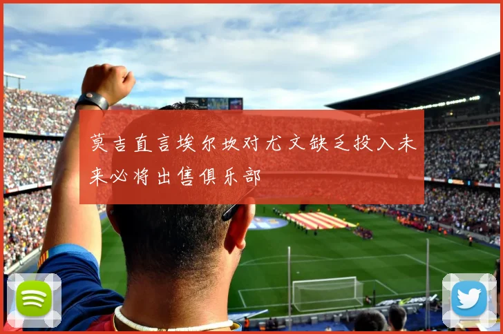 莫吉直言埃尔坎对尤文缺乏投入未来必将出售俱乐部