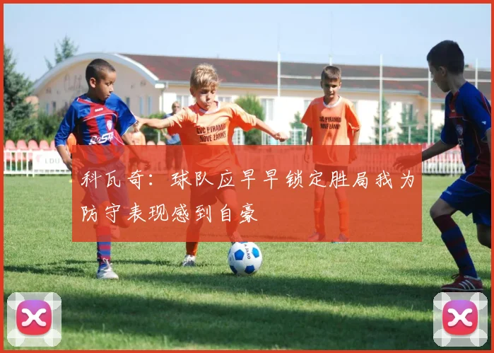 科瓦奇：球队应早早锁定胜局我为防守表现感到自豪