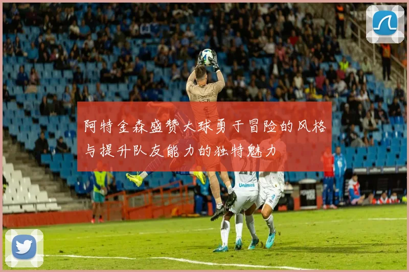 阿特金森盛赞大球勇于冒险的风格与提升队友能力的独特魅力