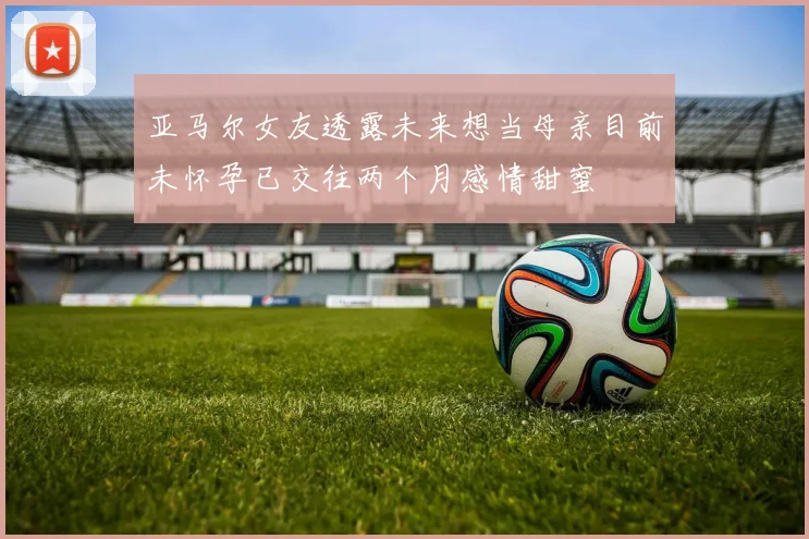 亚马尔女友透露未来想当母亲目前未怀孕已交往两个月感情甜蜜