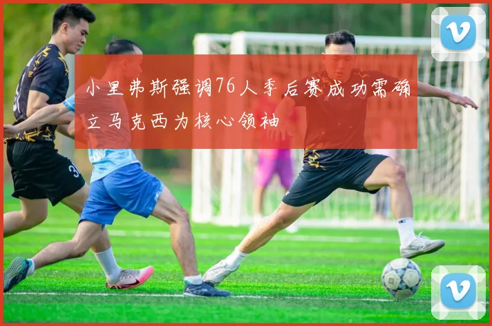 小里弗斯强调76人季后赛成功需确立马克西为核心领袖