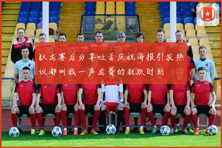 狄龙赛后分享吐舌庆祝海报引发热议都叫我一声龙哥的狂欢时刻