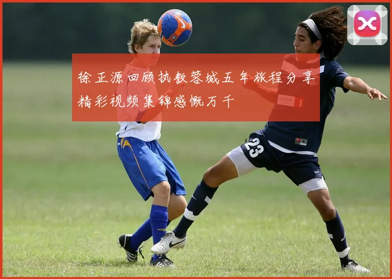 徐正源回顾执教蓉城五年旅程分享精彩视频集锦感慨万千