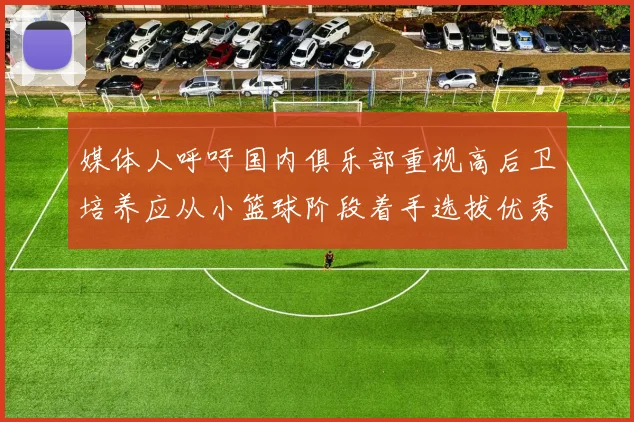 媒体人呼吁国内俱乐部重视高后卫培养应从小篮球阶段着手选拔优秀前锋