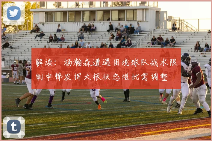 解读：杨瀚森遭遇困境球队战术限制中锋发挥大根状态堪忧需调整