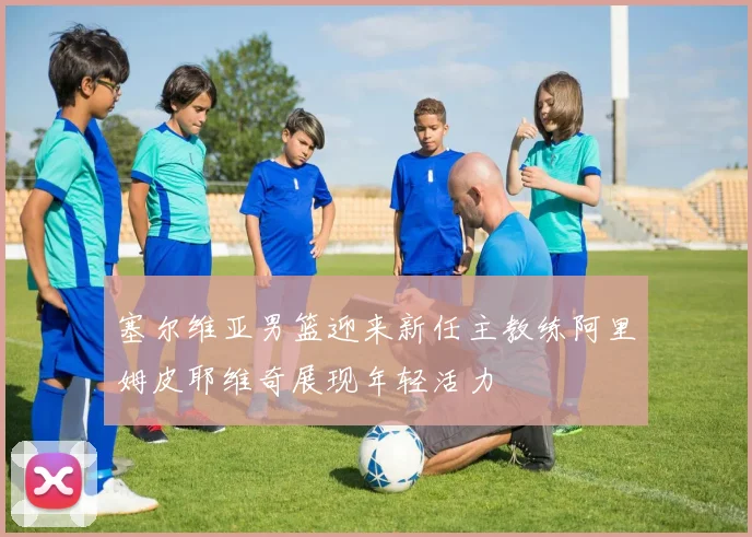 塞尔维亚男篮迎来新任主教练阿里姆皮耶维奇展现年轻活力