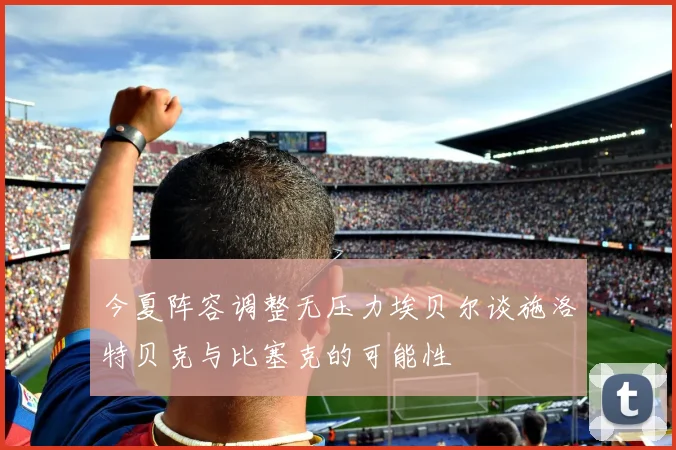 今夏阵容调整无压力埃贝尔谈施洛特贝克与比塞克的可能性