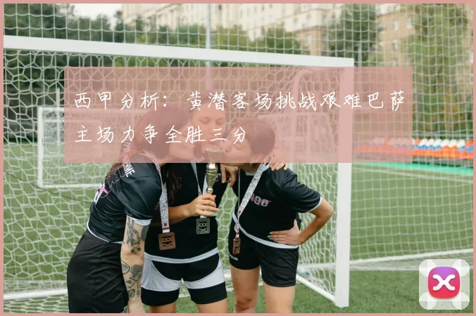 西甲分析：黄潜客场挑战艰难巴萨主场力争全胜三分