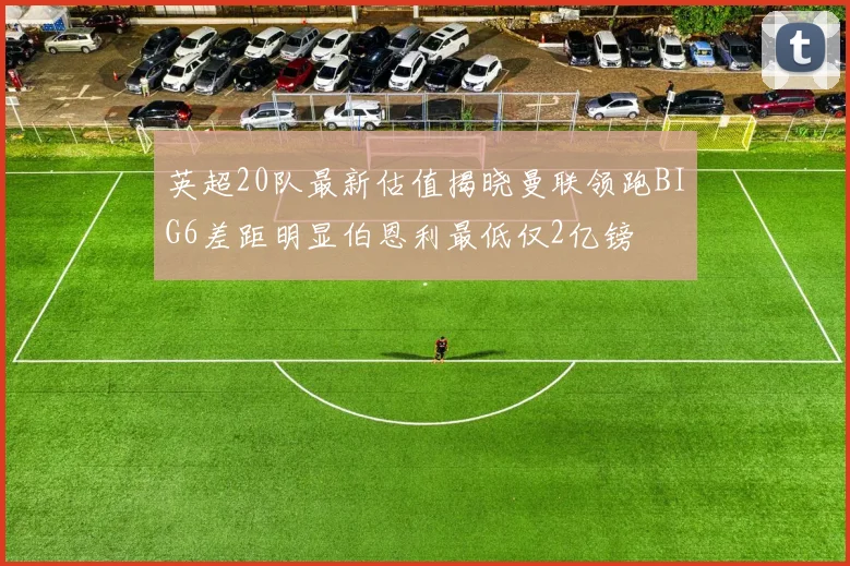 英超20队最新估值揭晓曼联领跑BIG6差距明显伯恩利最低仅2亿镑