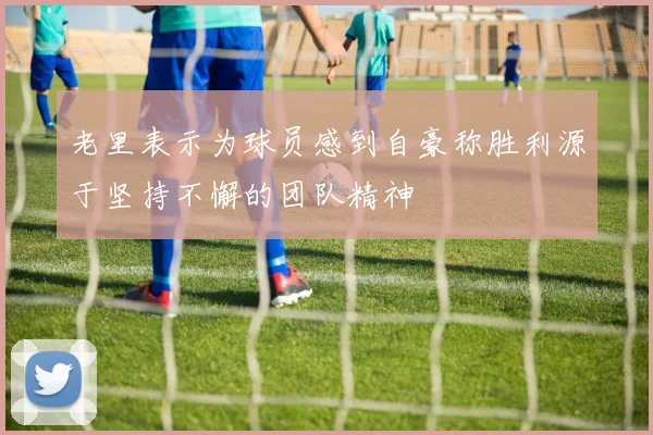 老里表示为球员感到自豪称胜利源于坚持不懈的团队精神