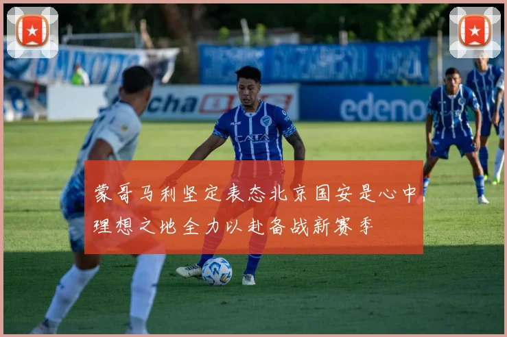 蒙哥马利坚定表态北京国安是心中理想之地全力以赴备战新赛季