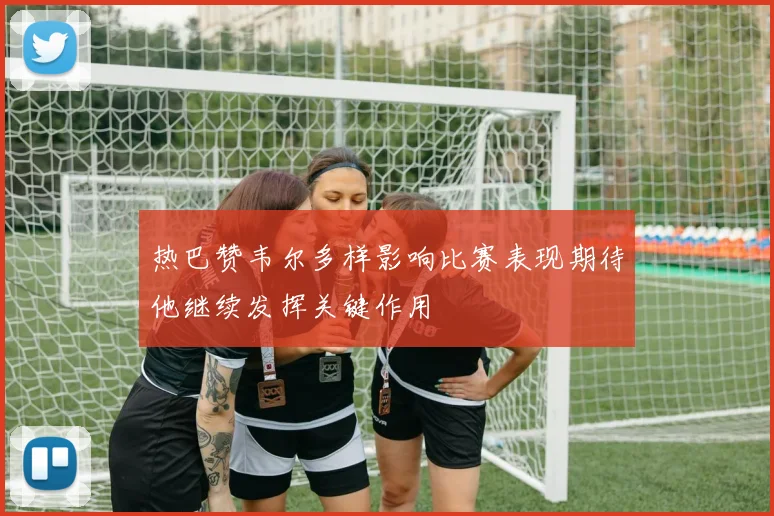 热巴赞韦尔多样影响比赛表现期待他继续发挥关键作用
