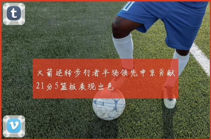 火箭逆转步行者半场领先申京贡献21分5篮板表现出色