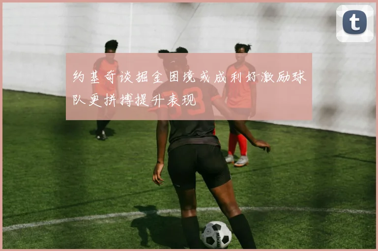 约基奇谈掘金困境或成利好激励球队更拼搏提升表现