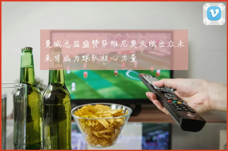 曼城总监盛赞萨维尼奥天赋出众未来将成为球队核心力量