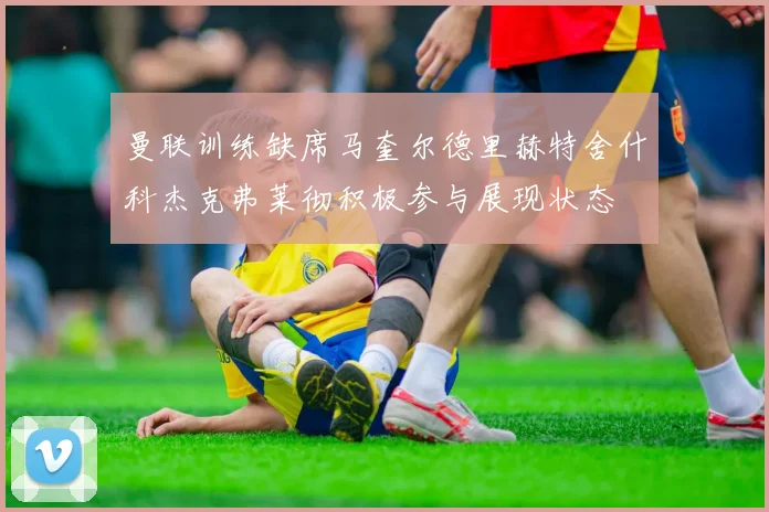 曼联训练缺席马奎尔德里赫特舍什科杰克弗莱彻积极参与展现状态