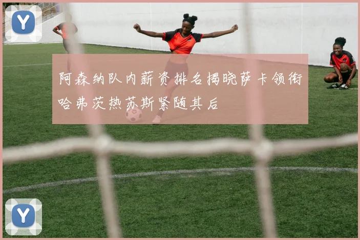 阿森纳队内薪资排名揭晓萨卡领衔哈弗茨热苏斯紧随其后