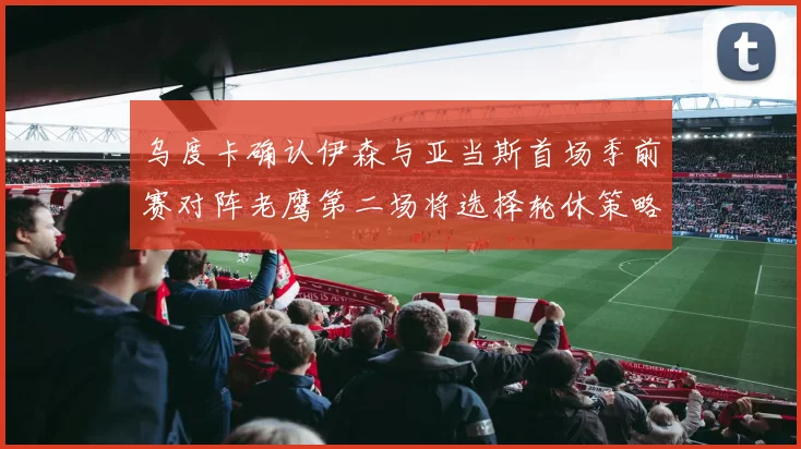 乌度卡确认伊森与亚当斯首场季前赛对阵老鹰第二场将选择轮休策略