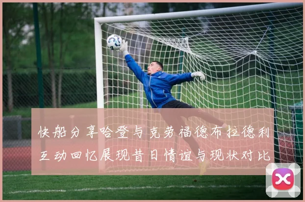 快船分享哈登与克劳福德布拉德利互动回忆展现昔日情谊与现状对比