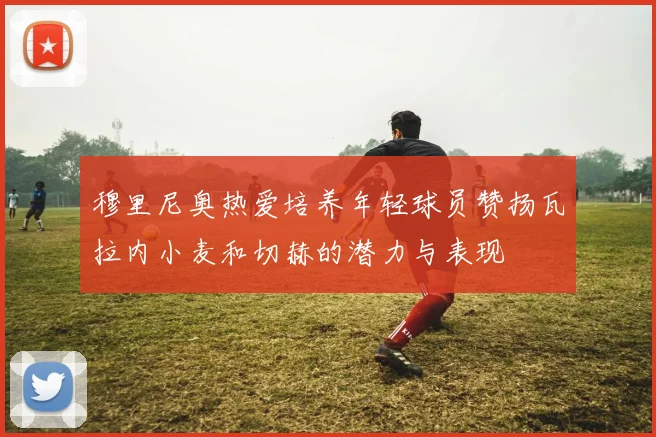 穆里尼奥热爱培养年轻球员赞扬瓦拉内小麦和切赫的潜力与表现