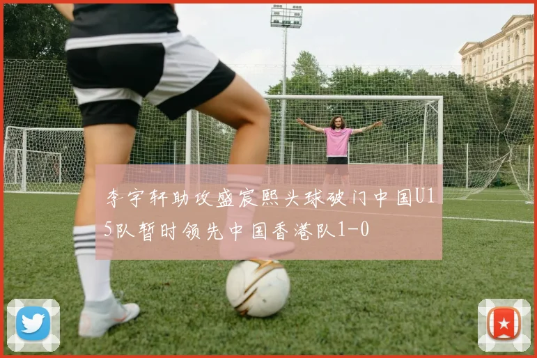 李宇轩助攻盛宸熙头球破门中国U15队暂时领先中国香港队1-0