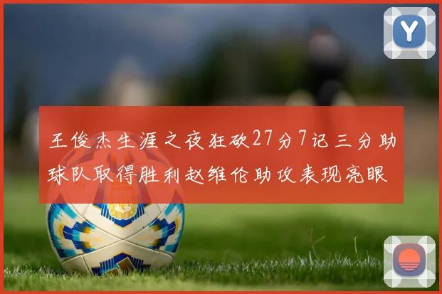 王俊杰生涯之夜狂砍27分7记三分助球队取得胜利赵维伦助攻表现亮眼