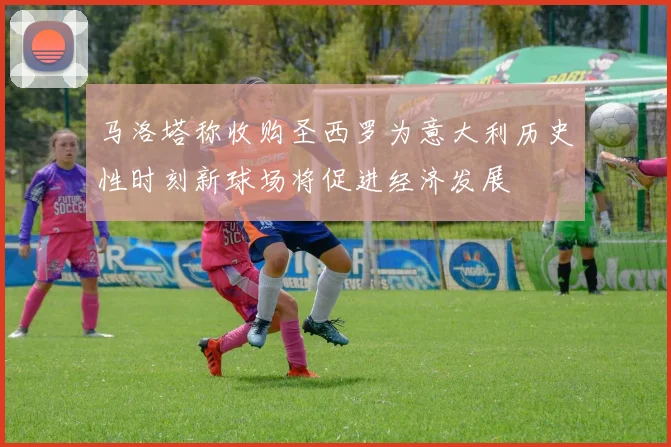马洛塔称收购圣西罗为意大利历史性时刻新球场将促进经济发展