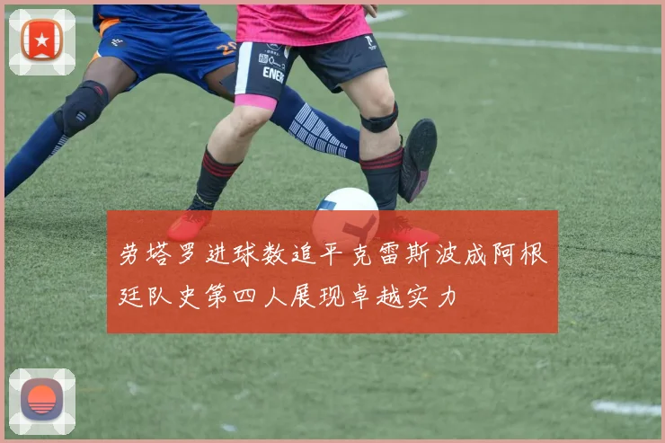 劳塔罗进球数追平克雷斯波成阿根廷队史第四人展现卓越实力