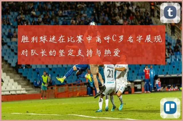 胜利球迷在比赛中高呼C罗名字展现对队长的坚定支持与热爱